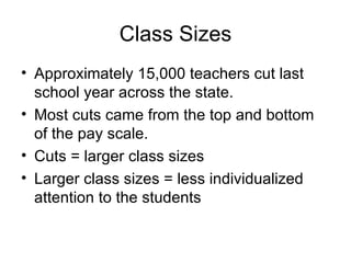 Class Sizes
• Approximately 15,000 teachers cut last
  school year across the state.
• Most cuts came from the top and bottom
  of the pay scale.
• Cuts = larger class sizes
• Larger class sizes = less individualized
  attention to the students
 
