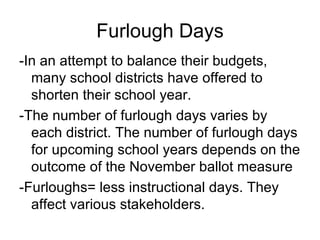 Furlough Days
-In an attempt to balance their budgets,
  many school districts have offered to
  shorten their school year.
-The number of furlough days varies by
  each district. The number of furlough days
  for upcoming school years depends on the
  outcome of the November ballot measure
-Furloughs= less instructional days. They
  affect various stakeholders.
 