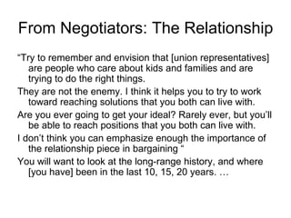 From Negotiators: The Relationship
“Try to remember and envision that [union representatives]
   are people who care about kids and families and are
   trying to do the right things.
They are not the enemy. I think it helps you to try to work
   toward reaching solutions that you both can live with.
Are you ever going to get your ideal? Rarely ever, but you’ll
   be able to reach positions that you both can live with.
I don’t think you can emphasize enough the importance of
   the relationship piece in bargaining “
You will want to look at the long‑range history, and where
   [you have] been in the last 10, 15, 20 years. …
 