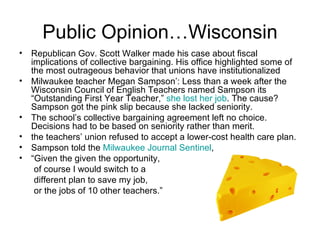 Public Opinion…Wisconsin
• Republican Gov. Scott Walker made his case about fiscal
  implications of collective bargaining. His office highlighted some of
  the most outrageous behavior that unions have institutionalized
• Milwaukee teacher Megan Sampson’: Less than a week after the
  Wisconsin Council of English Teachers named Sampson its
  “Outstanding First Year Teacher,” she lost her job. The cause?
  Sampson got the pink slip because she lacked seniority.
• The school’s collective bargaining agreement left no choice.
  Decisions had to be based on seniority rather than merit.
• the teachers’ union refused to accept a lower-cost health care plan.
• Sampson told the Milwaukee Journal Sentinel,
• “Given the given the opportunity,
   of course I would switch to a
   different plan to save my job,
   or the jobs of 10 other teachers.”
 