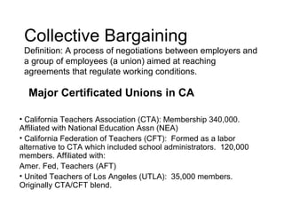 Collective Bargaining
 Definition: A process of negotiations between employers and
 a group of employees (a union) aimed at reaching
 agreements that regulate working conditions.

  Major Certificated Unions in CA

• California Teachers Association (CTA): Membership 340,000.
Affiliated with National Education Assn (NEA)
• California Federation of Teachers (CFT): Formed as a labor
alternative to CTA which included school administrators. 120,000
members. Affiliated with:
Amer. Fed, Teachers (AFT)
• United Teachers of Los Angeles (UTLA): 35,000 members.
Originally CTA/CFT blend.
 