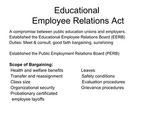 Educational
           Employee Relations Act
A compromise between public education unions and employers.
Established the Educational Employee Relations Board (EERB)
Duties: Meet & consult, good faith bargaining, sunshining

Established the Public Employment Relations Board (PERB)

Scope of Bargaining:
Health and welfare benefits         Leaves
Transfer and reassignment           Safety conditions
Class size                          Evaluation procedures
Organizational security             Grievance procedures
Probationary certificated
 employee layoffs
 