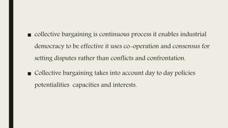 ■ collective bargaining is continuous process it enables industrial
democracy to be effective it uses co-operation and consensus for
setting disputes rather than conflicts and confrontation.
■ Collective bargaining takes into account day to day policies
potentialities capacities and interests.
 