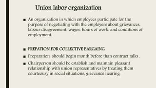 Union labor organization
■ An organization in which employees participate for the
purpose of negotiating with the employers about grievances,
labour disagreement, wages, hours of work, and conditions of
employment.
■ PREPATION FOR COLLECTIVE BARGAING
■ Preparation should begin month before than contract talks .
■ Chairperson should be establish and maintain pleasant
relationship with union representatives by treating them
courteousy in social situations, grievance hearing.
 