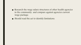 ■ Research the wage salary structures of other health agencies
in the community and compare against agencies current
wage package.
■ Should read the act to identify limitations.
 