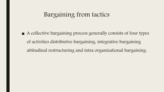 Bargaining from tactics
■ A collective bargaining process generally consists of four types
of activities distributive bargaining, integrative bargaining
attitudinal restructuring and intra organizational bargaining.
 