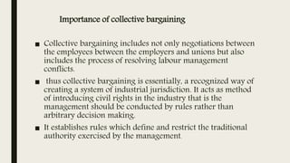 Importance of collective bargaining
■ Collective bargaining includes not only negotiations between
the employees between the employers and unions but also
includes the process of resolving labour management
conflicts.
■ thus collective bargaining is essentially, a recognized way of
creating a system of industrial jurisdiction. It acts as method
of introducing civil rights in the industry that is the
management should be conducted by rules rather than
arbitrary decision making.
■ It establishes rules which define and restrict the traditional
authority exercised by the management.
 
