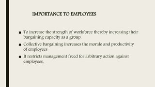 IMPORTANCE TO EMPLOYEES
■ To increase the strength of workforce thereby increasing their
bargaining capacity as a group.
■ Collective bargaining increases the morale and productivity
of employees
■ It restricts management freed for arbitrary action against
employees.
 