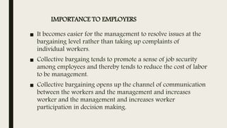 IMPORTANCE TO EMPLOYERS
■ It becomes easier for the management to resolve issues at the
bargaining level rather than taking up complaints of
individual workers.
■ Collective bargaing tends to promote a sense of job security
among employees and thereby tends to reduce the cost of labor
to be management.
■ Collective bargaining opens up the channel of communication
between the workers and the management and increases
worker and the management and increases worker
participation in decision making.
 