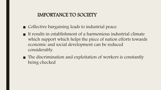 IMPORTANCE TO SOCIETY
■ Collective bargaining leads to industrial peace
■ It results in establishment of a harmonious industrial climate
which support which helps the piece of nation efforts towards
economic and social development can be reduced
considerably.
■ The discrimination and exploitation of workers is constantly
being checked
 