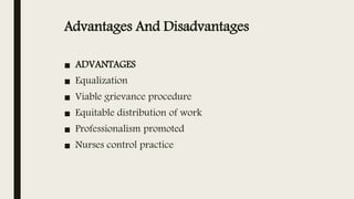 Advantages And Disadvantages
■ ADVANTAGES
■ Equalization
■ Viable grievance procedure
■ Equitable distribution of work
■ Professionalism promoted
■ Nurses control practice
 
