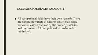 OCCUPATIONAL HEALTH AND SAFETY
■ All occupational fields have their own hazards. There
are variety are variety of hazards which may cause
various diseases by following the proper guidelines
and precautions, All occupational hazards can be
minimized.
 