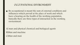 OCCUPATIONAL ENVIRONMENT
■ By occupational is meant the sum of external conditions and
influences which prevail at the place of work and which
have a bearing on the health of the working population,
basically there are three types of interaction in the working
environment.
A] man and physical chemical and biological agents
B]Man and machine
C]Man and man
 