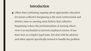 Introduction
■ Other than continuing arguing about appropriate education
for nurses collective bargaining is the most controversial and
divisive issue in ,nursing some believe that collective
bargaining reduce the professionalism of nursing others
view it as mechanism to prevent employees nurses. It has
been seen as complex legal issue, but deal with by attorney
and other experts specifically trained to handle the problem
 