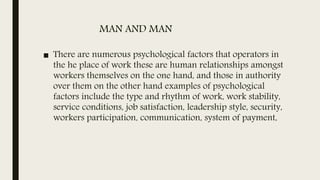 MAN AND MAN
■ There are numerous psychological factors that operators in
the he place of work these are human relationships amongst
workers themselves on the one hand, and those in authority
over them on the other hand examples of psychological
factors include the type and rhythm of work, work stability,
service conditions, job satisfaction, leadership style, security,
workers participation, communication, system of payment,
 