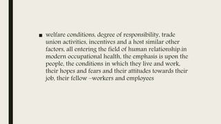 ■ welfare conditions, degree of responsibility, trade
union activities, incentives and a host similar other
factors, all entering the field of human relationship.in
modern occupational health, the emphasis is upon the
people, the conditions in which they live and work,
their hopes and fears and their attitudes towards their
job, their fellow –workers and employees
 