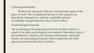 3] biological Hazards
Workers be exposed to infective and parasitic agent of the
place of work. The occupational disease in the category are
brucellosis, leptospirosis, anthrax, hydatiditis tetanus,
encephalitis, fungal infections and a host of others
4] psychological hazards
the psychological hazards arises from the workers failure to
adapt to the alien psychological environment, frustration, lack of
job satisfaction, industry poor human relationship, emotional
tension are psychological factors which undermine the both
physical and mental health of workers.
 
