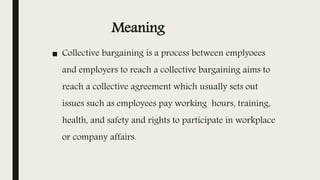 Meaning
■ Collective bargaining is a process between emplyoees
and employers to reach a collective bargaining aims to
reach a collective agreement which usually sets out
issues such as employees pay working hours, training,
health, and safety and rights to participate in workplace
or company affairs.
 