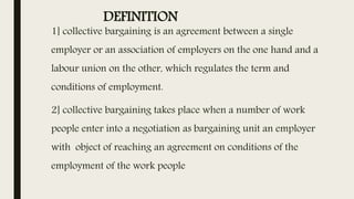 DEFINITION
1] collective bargaining is an agreement between a single
employer or an association of employers on the one hand and a
labour union on the other, which regulates the term and
conditions of employment.
2] collective bargaining takes place when a number of work
people enter into a negotiation as bargaining unit an employer
with object of reaching an agreement on conditions of the
employment of the work people
 