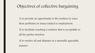 Objectives of collective bargaining
1] to provide an opportunity to the workers to voice
their problems on issues related to employment.
2] to facilitate reaching a solution that is acceptable to
all the parties involves.
3] to resolve all and disputes in a mutually agreeable
manner
 