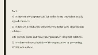 Cont…
4] to prevent any disputes/conflict in the future through mutually
signed contracts.
5] to develop a conductive atmosphere to foster good organization
relations.
6]to provide stable and peaceful organization{hospital} relations.
7] to enhance the productivity of the organization by preventing
strikes lock. out etc.
 