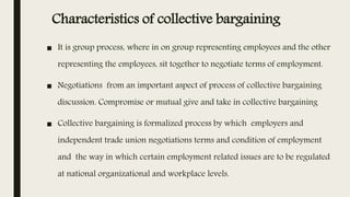 Characteristics of collective bargaining
■ It is group process, where in on group representing employees and the other
representing the employees, sit together to negotiate terms of employment.
■ Negotiations from an important aspect of process of collective bargaining
discussion. Compromise or mutual give and take in collective bargaining
■ Collective bargaining is formalized process by which employers and
independent trade union negotiations terms and condition of employment
and the way in which certain employment related issues are to be regulated
at national organizational and workplace levels.
 