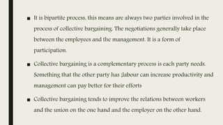 ■ It is bipartite process, this means are always two parties involved in the
process of collective bargaining. The negotiations generally take place
between the employees and the management. It is a form of
participation.
■ Collective bargaining is a complementary process is each party needs.
Something that the other party has ;labour can increase productivity and
management can pay better for their efforts
■ Collective bargaining tends to improve the relations between workers
and the union on the one hand and the employer on the other hand.
 