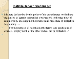 National labour relations act

   It is here declared to be the policy of the united states to eliminate
    the causes of certain substantial obstructions to the free flow of
    commerce by encouraging the practice and procedure of collective
    bargainning….
         For the purpose of negotiating the terms and conditions of
    workers employment or the other mutual aid or protection .”

 