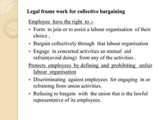 Legal frame work for collective bargaining
Employee have the right to :-
 Form to join or to assist a labour organisation of their
  choice ,
 Bargain collectively through that labour organisation
 Engage in concerted activities an mutual aid
  rafrain(avoid doing) from any of the activities .
Protects employees by defining and prohibiting unfair
  labour organisation
 Discriminating against employees for engaging in or
  refraining from union activities.
 Refusing to bargain with the union that is the lawful
  representative of its employees.
 