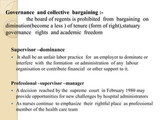 Governance and collective bargaining :-
         the board of regents is prohibited from bargaining on
diminution(become a less ) of tenure (form of right),statuary
governance rights and academic freedom


  Supervisor –dominance
      It shall be an unfair labor practice for an employer to dominate or
      interfere with the formation or administration of any labour
      organisation or contribute financial or other support to it.

  Professional –supervisor –manager
   A decision reached by the supreme court in February 1980 may
    provide opportunities for new challenges by hospital administrators
   As nurses continue to emphasize their rightful place as professional
    member of the health care team
 