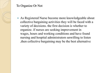To Organize Or Not


   As Registered Nurse become more knowledgeable about
    collective bargaining activities they will be faced with a
    variety of decisions. the first decision is whether to
    organize. if nurses are seeking improvement in
    wages, hours and working conditions and have found
    nursing and hospital administrators unwilling to listen
    ,then collective bargaining may be the best alternative
 