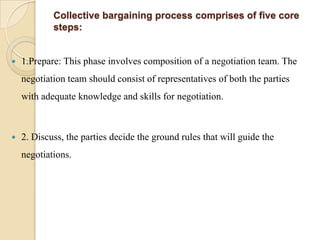 Collective bargaining process comprises of five core
            steps:


   1.Prepare: This phase involves composition of a negotiation team. The
    negotiation team should consist of representatives of both the parties
    with adequate knowledge and skills for negotiation.



   2. Discuss, the parties decide the ground rules that will guide the
    negotiations.
 