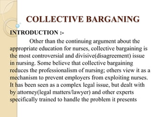 COLLECTIVE BARGANING
INTRODUCTION :-
         Other than the continuing argument about the
appropriate education for nurses, collective bargaining is
the most controversial and divisive(disagreement) issue
in nursing. Some believe that collective bargaining
reduces the professionalism of nursing; others view it as a
mechanism to prevent employers from exploiting nurses.
It has been seen as a complex legal issue, but dealt with
by attorney(legal matters/lawyer) and other experts
specifically trained to handle the problem it presents
 