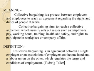 MEANING;-
       Collective bargaining is a process between employers
 and employees to reach an agreement regarding the rights and
 duties of people at work.
           Collective bargaining aims to reach a collective
 agreement which usually sets out issues such as employees
 pay, working hours, training, health and safety, and rights to
 participate in workplace or company affairs.

DEFINITION:-
      Collective bargaining is an agreement between a single
 employer or an association of employers on the one hand and
 a labour union on the other, which regulates the terms and
 conditions of employment. (Tudwig Teller)
 
