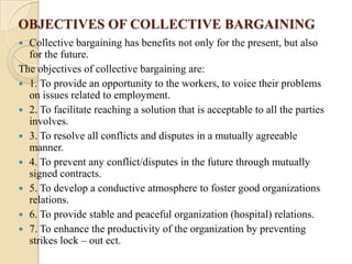OBJECTIVES OF COLLECTIVE BARGAINING
 Collective bargaining has benefits not only for the present, but also
  for the future.
The objectives of collective bargaining are:
 1. To provide an opportunity to the workers, to voice their problems
  on issues related to employment.
 2. To facilitate reaching a solution that is acceptable to all the parties
  involves.
 3. To resolve all conflicts and disputes in a mutually agreeable
  manner.
 4. To prevent any conflict/disputes in the future through mutually
  signed contracts.
 5. To develop a conductive atmosphere to foster good organizations
  relations.
 6. To provide stable and peaceful organization (hospital) relations.
 7. To enhance the productivity of the organization by preventing
  strikes lock – out ect.
 