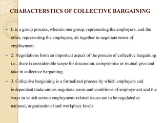 CHARACTERSTICS OF COLLECTIVE BARGAINING


   It is a group process, wherein one group, representing the employers, and the
    other, representing the employees, sit together to negotiate terms of
    employment.

   2. Negotiations form an important aspect of the process of collective bargaining
    i.e., there is considerable scope for discussion, compromise or mutual give and
    take in collective bargaining.

   3. Collective bargaining is a formalized process by which employers and
    independent trade unions negotiate terms and conditions of employment and the
    ways in which certain employment-related issues are to be regulated at
    national, organizational and workplace levels
 