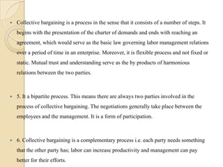    Collective bargaining is a process in the sense that it consists of a number of steps. It
    begins with the presentation of the charter of demands and ends with reaching an
    agreement, which would serve as the basic law governing labor management relations
    over a period of time in an enterprise. Moreover, it is flexible process and not fixed or
    static. Mutual trust and understanding serve as the by products of harmonious
    relations between the two parties.



   5. It a bipartite process. This means there are always two parties involved in the
    process of collective bargaining. The negotiations generally take place between the
    employees and the management. It is a form of participation.



   6. Collective bargaining is a complementary process i.e. each party needs something
    that the other party has; labor can increase productivity and management can pay
    better for their efforts.
 