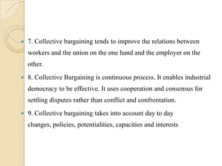    7. Collective bargaining tends to improve the relations between
    workers and the union on the one hand and the employer on the
    other.
   8. Collective Bargaining is continuous process. It enables industrial
    democracy to be effective. It uses cooperation and consensus for
    settling disputes rather than conflict and confrontation.
   9. Collective bargaining takes into account day to day
    changes, policies, potentialities, capacities and interests
 