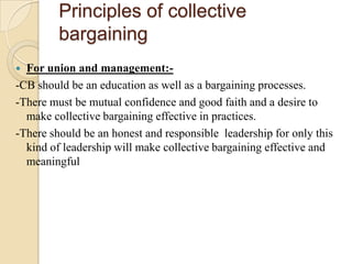 Principles of collective
         bargaining
 For union and management:-
-CB should be an education as well as a bargaining processes.
-There must be mutual confidence and good faith and a desire to
  make collective bargaining effective in practices.
-There should be an honest and responsible leadership for only this
  kind of leadership will make collective bargaining effective and
  meaningful
 
