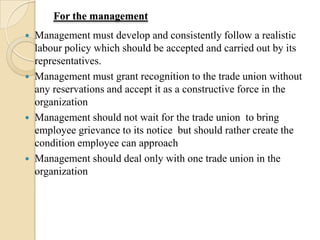 For the management
   Management must develop and consistently follow a realistic
    labour policy which should be accepted and carried out by its
    representatives.
   Management must grant recognition to the trade union without
    any reservations and accept it as a constructive force in the
    organization
   Management should not wait for the trade union to bring
    employee grievance to its notice but should rather create the
    condition employee can approach
   Management should deal only with one trade union in the
    organization
 