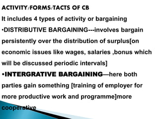 ACTIVITY/FORMS/TACTS OF CB
It includes 4 types of activity or bargaining
•DISTRIBUTIVE BARGAINING---involves bargain
persistently over the distribution of surplus[on
economic issues like wages, salaries ,bonus which
will be discussed periodic intervals]
•INTERGRATIVE BARGAINING—here both
parties gain something [training of employer for
more productive work and programme]more
cooperative
 