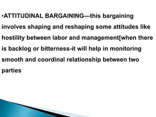 •ATTITUDINAL BARGAINING—this bargaining
involves shaping and reshaping some attitudes like
hostility between labor and management[when there
is backlog or bitterness-it will help in monitoring
smooth and coordinal relationship between two
parties
 