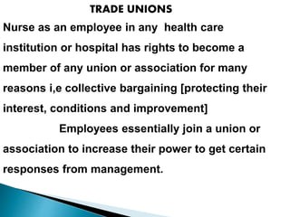 TRADE UNIONS
Nurse as an employee in any health care
institution or hospital has rights to become a
member of any union or association for many
reasons i,e collective bargaining [protecting their
interest, conditions and improvement]
Employees essentially join a union or
association to increase their power to get certain
responses from management.
 