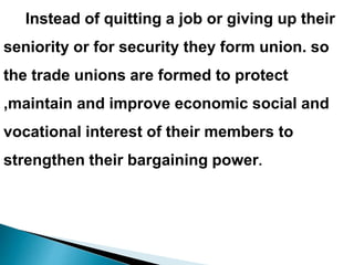 Instead of quitting a job or giving up their
seniority or for security they form union. so
the trade unions are formed to protect
,maintain and improve economic social and
vocational interest of their members to
strengthen their bargaining power.
 