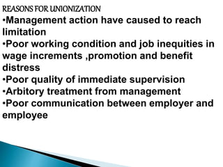 REASONS FOR UNIONIZATION
•Management action have caused to reach
limitation
•Poor working condition and job inequities in
wage increments ,promotion and benefit
distress
•Poor quality of immediate supervision
•Arbitory treatment from management
•Poor communication between employer and
employee
 