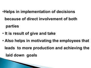 •Helps in implementation of decisions
because of direct involvement of both
parties
• It is result of give and take
• Also helps in motivating the employees that
leads to more production and achieving the
laid down goals
 