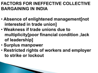 FACTORS FOR INEFFECTIVE COLLECTIVE
BARGAINING IN INDIA
• Absence of enlightened management[not
interested in trade union]
• Weakness if trade unions due to
multiplicity[poor financial condition ,lack
of leadership]
• Surplus manpower
• Restricted rights of workers and employer
to strike or lockout
 