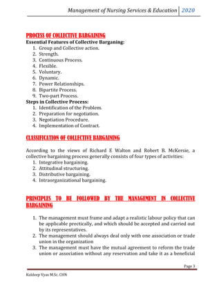 Management of Nursing Services & Education 2020
Kuldeep Vyas M.Sc. CHN
Page 3
PROCESS OF COLLECTIVE BARGAINING
Essential Features of Collective Barganing:
1. Group and Collective action.
2. Strength.
3. Continuous Process.
4. Flexible.
5. Voluntary.
6. Dynamic.
7. Power Relationships.
8. Bipartite Process.
9. Two-part Process.
Steps in Collective Process:
1. Identification of the Problem.
2. Preparation for negotiation.
3. Negotiation Procedure.
4. Implementation of Contract.
CLASSIFICATION OF COLLECTIVE BARGAINING
According to the views of Richard E Walton and Robert B. McKersie, a
collective bargaining process generally consists of four types of activities:
1. Integrative bargaining.
2. Attitudinal structuring.
3. Distributive bargaining.
4. Intraorganizational bargaining.
PRINCIPLES TO BE FOLLOWED BY THE MANAGEMENT IN COLLECTIVE
BARGAINING
1. The management must frame and adapt a realistic labour policy that can
be applicable prectically, and which should be accepted and carried out
by its representatives.
2. The management should always deal only with one association or trade
union in the organization
3. The management must have the mutual agreement to reform the trade
union or association without any reservation and take it as a beneficial
 
