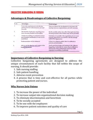 Management of Nursing Services & Education 2020
Kuldeep Vyas M.Sc. CHN
Page 5
COLLECTIVE BARGAINING IN NURSING
Advantages & Disadvantages of Collective Bargaining:
Importance of Collective Bargaining in Nursing:
Collective bargaining agreements are designed to address the
unique circumstances of each facility that fall within the scope of
nursing, It should provide:
1. Safe nursing staffing
2. Safe patient handling
3. Adverse event prevention
4. A process that is time and cost-effective for all parties while
protecting patient and nurses.
Why Nurses Join Unions
1. To increase the power of the individual
2. To increase output into organizational decision making
3. To eliminate discrimination and favoritism
4. To be socially accepted
5. To be one with the employees
6. To improve patient outcomes and quality of care
 