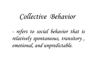 Collective Behavior
- refers to social behavior that is
relatively spontaneous, transitory ,
emotional, and unpredictable.
 